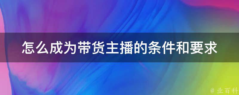 怎么成为带货主播的条件和要求(入门指南、成功案例、直播技巧)。