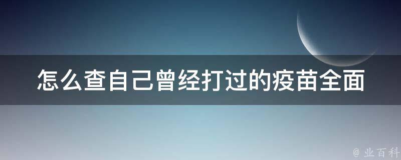 怎么查自己曾经打过的疫苗_全面解析：网上查询、疫苗接种证、医院档案等方法。