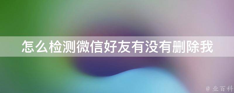 怎么检测微信好友有没有删除我_详解微信好友删除的方法和技巧