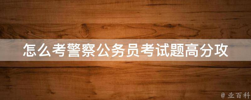 怎么考警察公务员考试题_高分攻略：历年真题详解、备考技巧、考试心得。