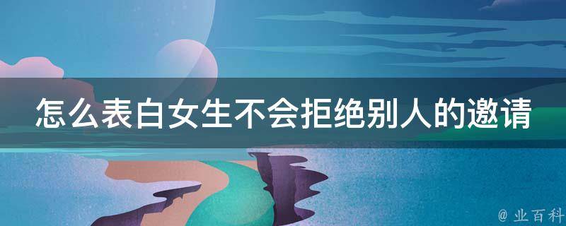 怎么表白女生不会拒绝别人的邀请(高招式10招，让你轻松征服她心)。