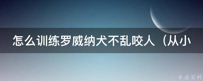 怎么训练罗威纳犬不乱咬人_从小培养好习惯，让它成为你的贴心守护