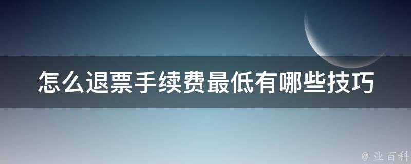 怎么退票手续费最低_有哪些技巧可以帮助你省钱