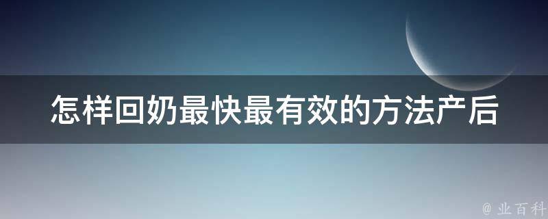 怎样回奶最快最有效的方法(产后哺乳、按摩、食疗、药膳、泡脚、喝汤等实用技巧)