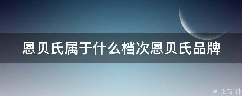 恩贝氏属于什么档次_恩贝氏品牌档次解析及市场表现分析。