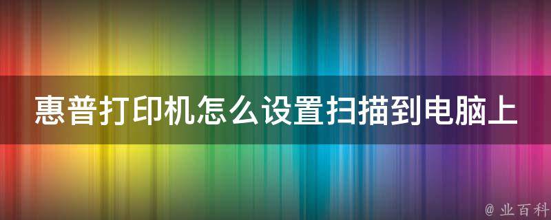 惠普打印机怎么设置扫描到电脑上打印_详细步骤教学+常见问题解答