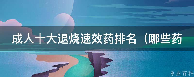 成人十大退烧速效药排名_哪些药最有效？价格、功效、口碑全面评测