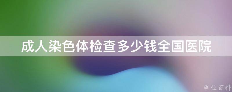 成人染色体检查多少钱_全国医院价格对比及检查流程解析。