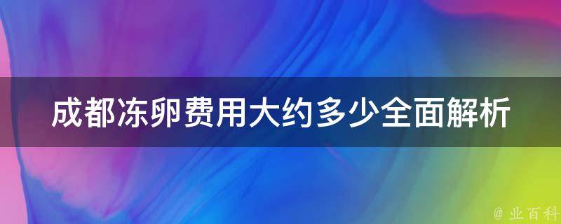 成都冻卵费用大约多少_全面解析成都冻卵费用、医院、流程及注意事项