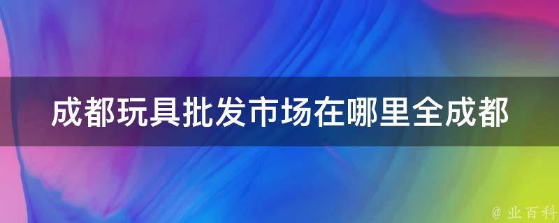 成都玩具批发市场在哪里(全成都最全玩具批发市场大盘点)