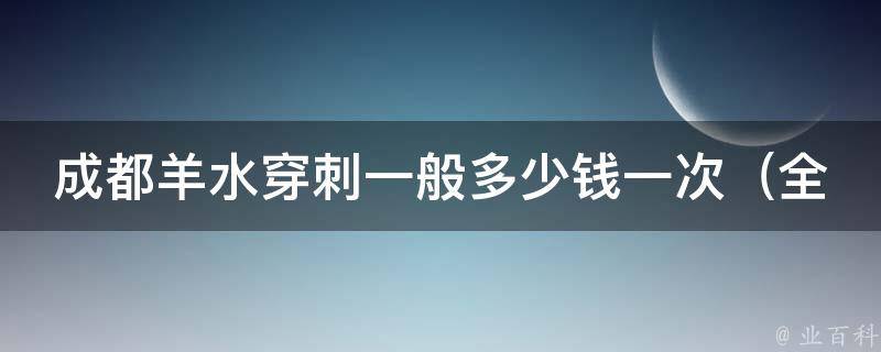 成都羊水穿刺一般多少钱一次_全面了解羊水穿刺费用及注意事项