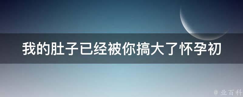 我的肚子已经被你搞大了_怀孕初期症状及注意事项。