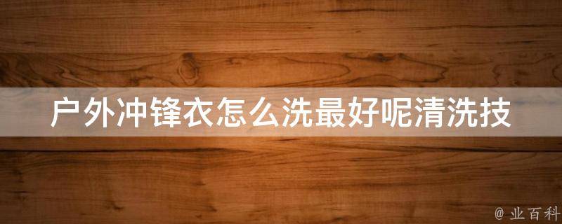 户外冲锋衣怎么洗最好呢(清洗技巧、注意事项、推荐洗涤剂)