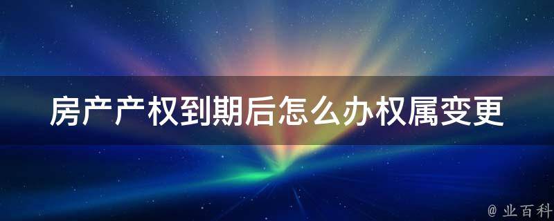 房产产权到期后怎么办_权属变更、续期、转让等问题解析。