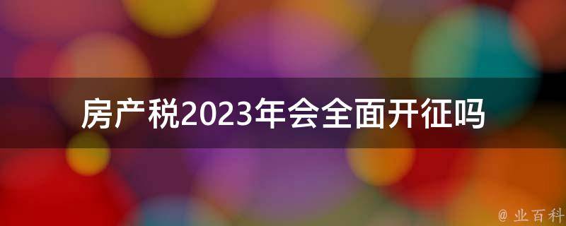 房产税2023年会全面开征吗(政策解读与最新动态)