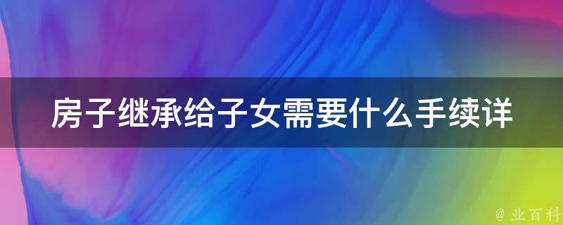 房子继承给子女需要什么手续_详细解读房产继承法规