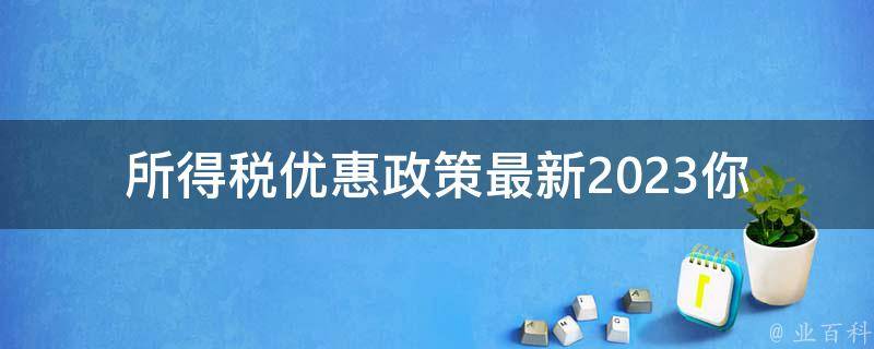 所得税优惠政策最新2023_你需要知道的所有细节