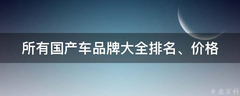 所有国产车品牌大全(排名、**、口碑一网打尽)。