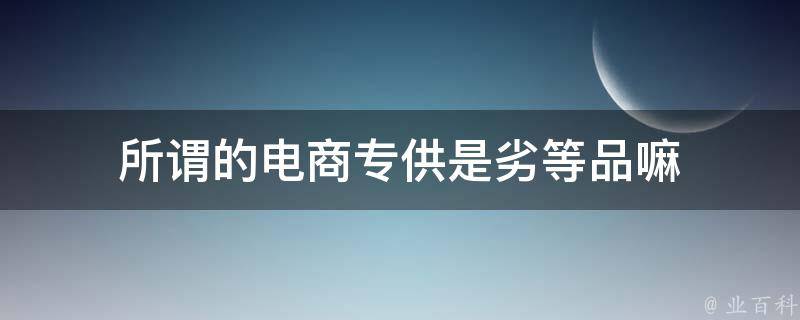 所谓的电商专供是劣等品嘛 