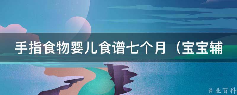 手指食物婴儿食谱七个月（宝宝辅食必备，7个月宝宝爱吃的手指食物推荐）