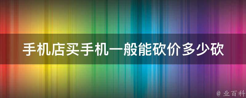 手机店买手机一般能砍价多少(砍价技巧大揭秘)