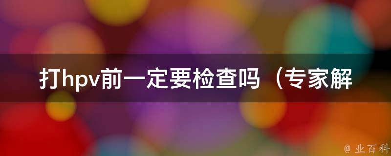 打hpv前一定要检查吗_专家解答：hpv疫苗前必须做哪些检查？