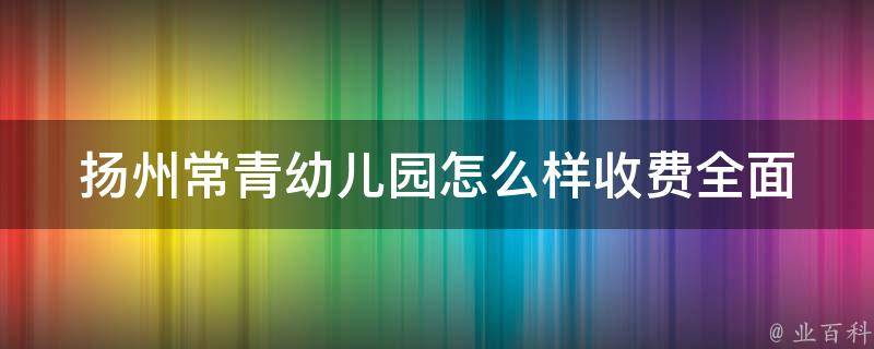 扬州常青幼儿园怎么样收费(全面解析常青幼儿园各类收费标准和优惠政策)