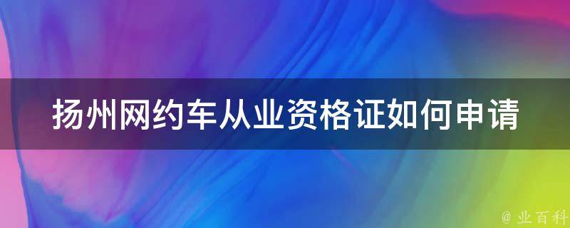 扬州网约车从业资格证(如何申请及注意事项)