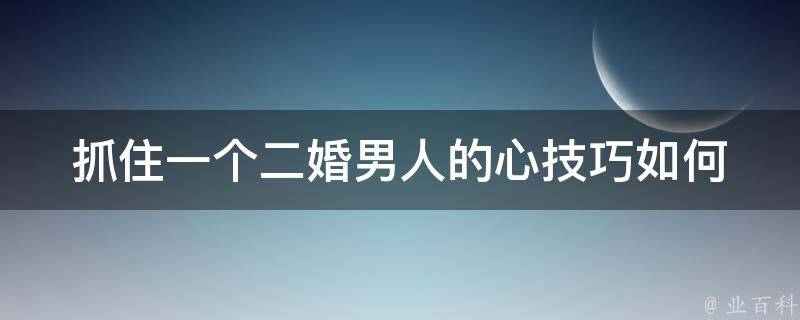 抓住一个二婚男人的心技巧(如何在爱情中获得第二次机会)