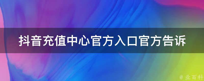 抖音充值中心官方入口(官方告诉你：如何找到充值中心)