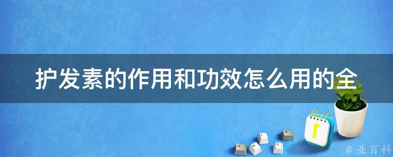 护发素的作用和功效怎么用的_全面解析护发素的正确使用方法和注意事项