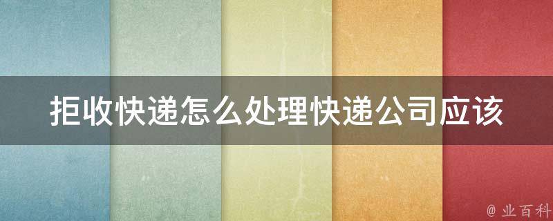 拒收快递怎么处理_快递公司应该如何处理、拒收快递后的后续处理方法。