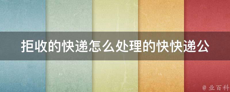 拒收的快递怎么处理的快(快递公司教你3种处理方法，让你轻松解决拒收快递难题)。