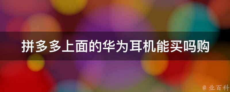 拼多多上面的华为**能买吗_购买前需知道的几点注意事项