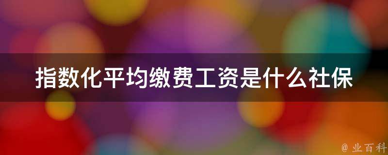 指数化平均缴费工资是什么_社保缴费中的重要概念