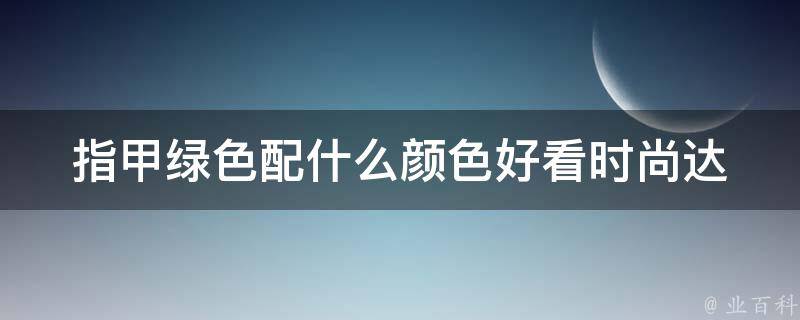 指甲绿色配什么颜色好看_时尚达人推荐，让你美爆全场