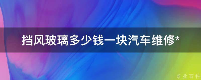 挡风玻璃多少钱一块_汽车维修**表