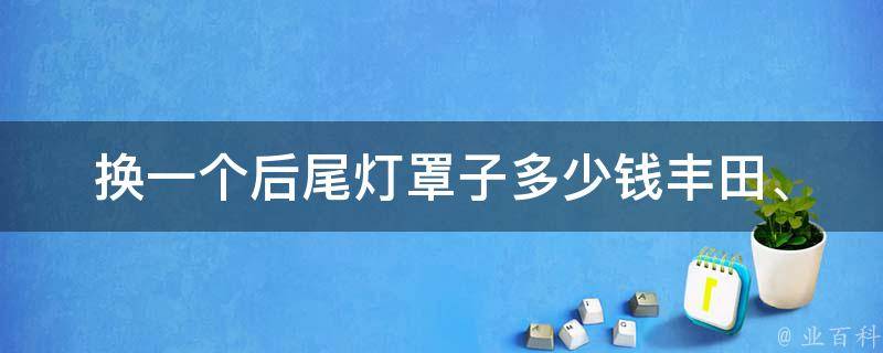 换一个后尾灯罩子多少钱_丰田、**、大众、奥迪、宝马等汽车品牌**对比。