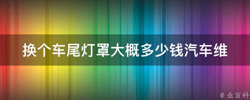 换个车尾灯罩大概多少钱_汽车维修必备：教你如何更换车尾灯罩，省钱又实用！