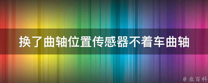 换了曲轴位置传感器不着车_曲轴位置传感器更换后汽车无法启动的解决方法