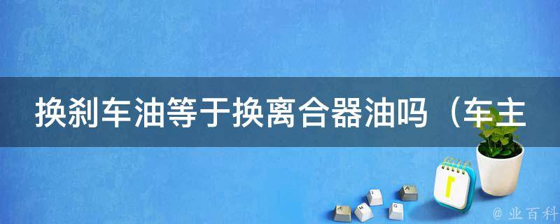 换刹车油等于换离合器油吗（车主必看：汽车保养中的常见问题解答）。