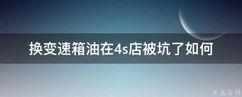 换变速箱油在4s店被坑了_如何避免被4s店宰