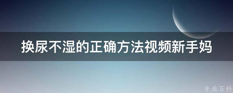 换尿不湿的正确方法视频_新手妈妈必看！婴儿护理专家教你换尿不湿的100种技巧