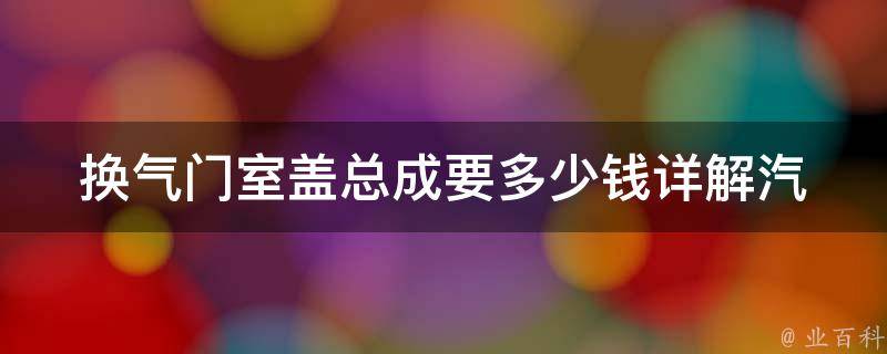 换气门室盖总成要多少钱(详解汽车维修中的换气门室盖总成费用)。