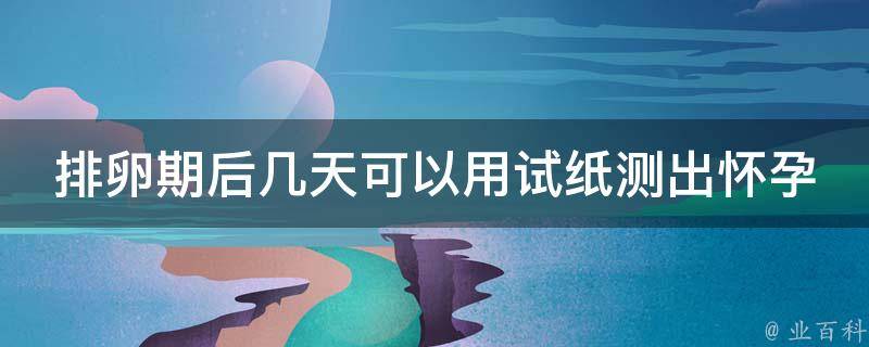 排卵期后几天可以用试纸测出怀孕_测孕时间表及注意事项。