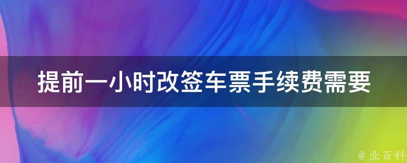 提前一小时改签车票手续费_需要支付多少手续费？