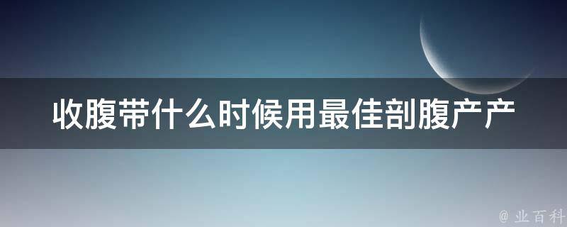 收腹带什么时候用最佳剖腹产_产后恢复必备，专家教你正确使用方法。