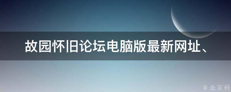 故园怀旧论坛电脑版_最新网址、登录方式、常见问题解答