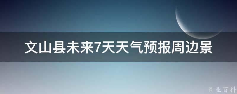 文山县未来7天天气预报_周边景点出行指南