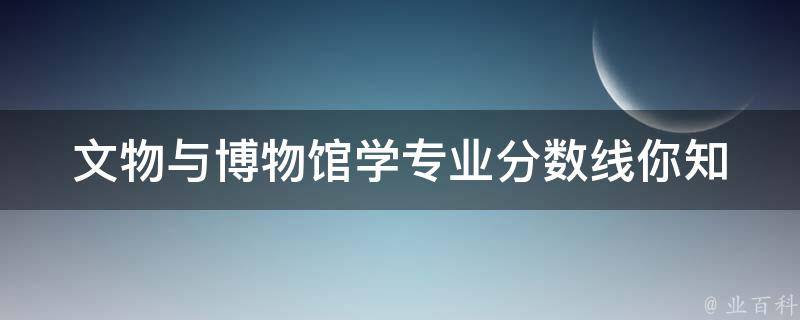 文物与博物馆学专业分数线(你知道吗？哪些大学录取分数最高？)